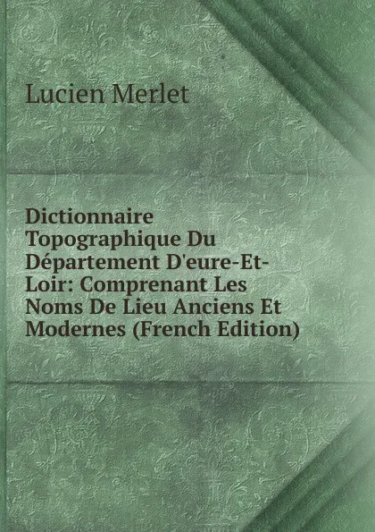 Обложка книги Dictionnaire Topographique Du Departement D.eure-Et-Loir: Comprenant Les Noms De Lieu Anciens Et Modernes (French Edition), Lucien Merlet