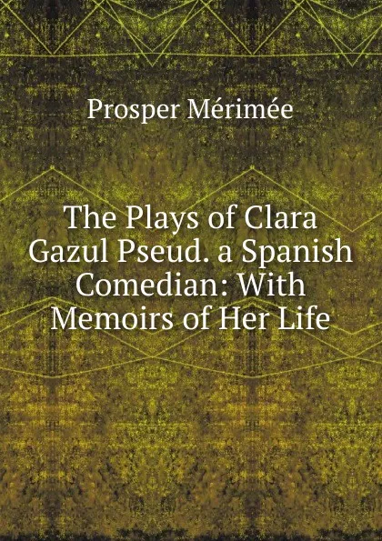 Обложка книги The Plays of Clara Gazul Pseud. a Spanish Comedian: With Memoirs of Her Life, Mérimée Prosper