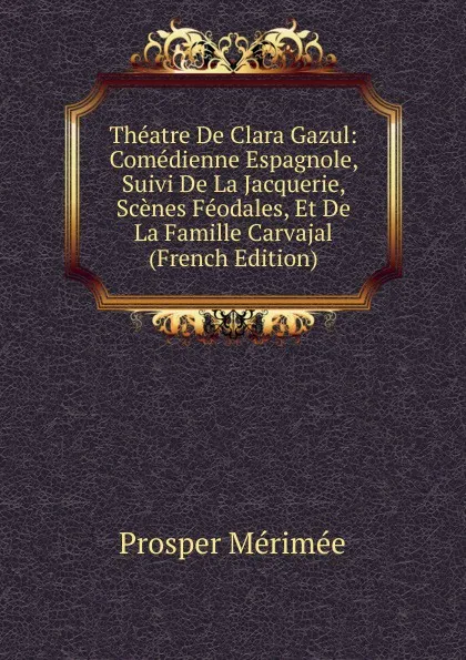 Обложка книги Theatre De Clara Gazul: Comedienne Espagnole, Suivi De La Jacquerie, Scenes Feodales, Et De La Famille Carvajal (French Edition), Mérimée Prosper