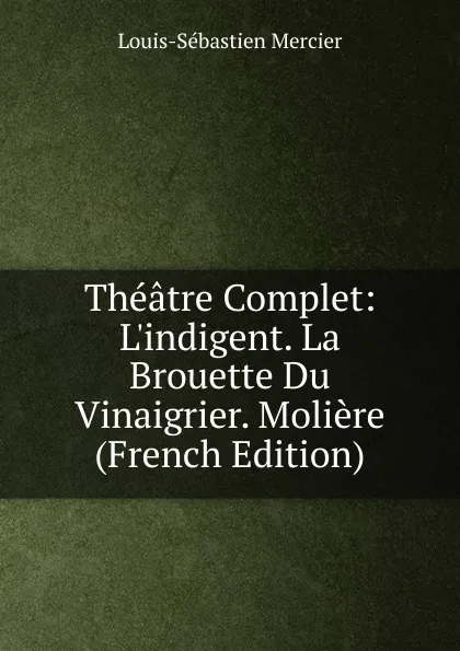 Обложка книги Theatre Complet: L.indigent. La Brouette Du Vinaigrier. Moliere (French Edition), Mercier Louis-Sébastien