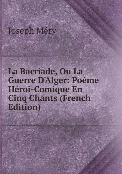 Обложка книги La Bacriade, Ou La Guerre D.Alger: Poeme Heroi-Comique En Cinq Chants (French Edition), Méry Joseph