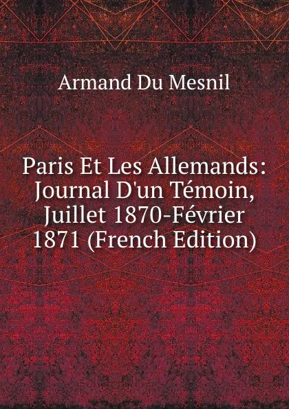 Обложка книги Paris Et Les Allemands: Journal D.un Temoin, Juillet 1870-Fevrier 1871 (French Edition), Armand Du Mesnil