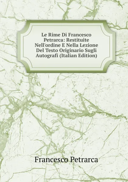 Обложка книги Le Rime Di Francesco Petrarca: Restituite Nell.ordine E Nella Lezione Del Testo Originario Sugli Autografi (Italian Edition), Francesco Petrarca