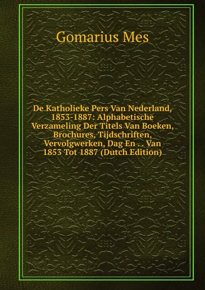 Обложка книги De Katholieke Pers Van Nederland, 1853-1887: Alphabetische Verzameling Der Titels Van Boeken, Brochures, Tijdschriften, Vervolgwerken, Dag En . . Van 1853 Tot 1887 (Dutch Edition), Gomarius Mes