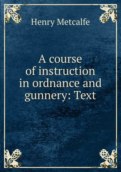 Обложка книги A course of instruction in ordnance and gunnery: Text, Henry Metcalfe