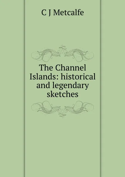 Обложка книги The Channel Islands: historical and legendary sketches, C J Metcalfe