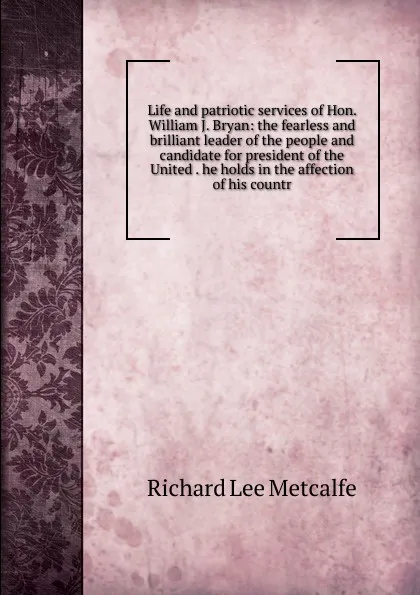 Обложка книги Life and patriotic services of Hon. William J. Bryan: the fearless and brilliant leader of the people and candidate for president of the United . he holds in the affection of his countr, Richard Lee Metcalfe