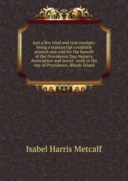 Обложка книги Just a few tried and true receipts: being a manuscript cookbook printed and sold for the benefit of the Providence Day Nursery Association and social . work in the city of Providence, Rhode Island, Isabel Harris Metcalf