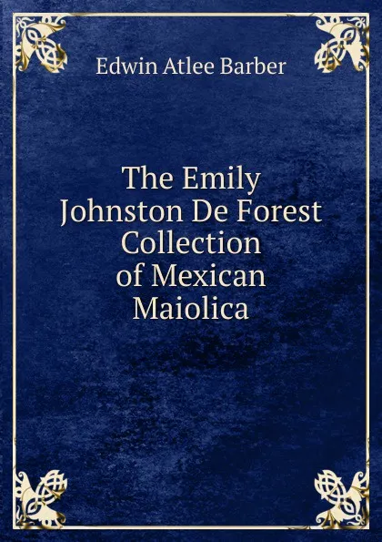 Обложка книги The Emily Johnston De Forest Collection of Mexican Maiolica, Edwin Atlee Barber