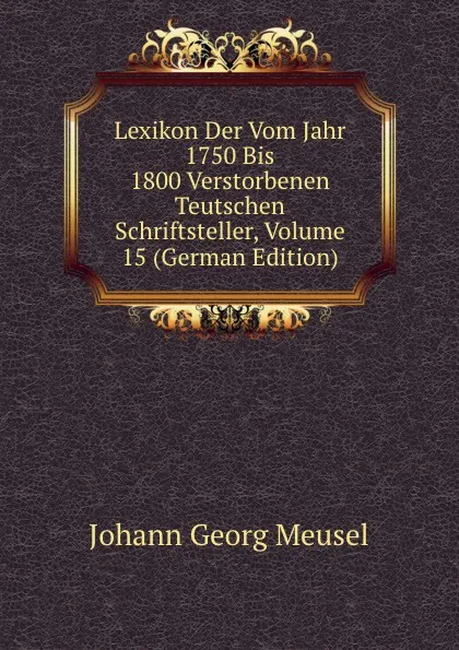 Обложка книги Lexikon Der Vom Jahr 1750 Bis 1800 Verstorbenen Teutschen Schriftsteller, Volume 15 (German Edition), Meusel Johann Georg