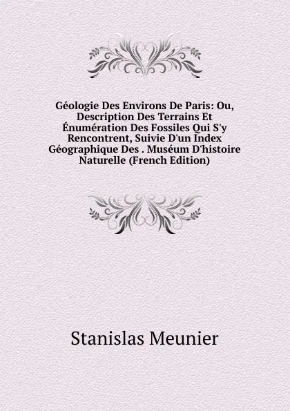 Обложка книги Geologie Des Environs De Paris: Ou, Description Des Terrains Et Enumeration Des Fossiles Qui S.y Rencontrent, Suivie D.un Index Geographique Des . Museum D.histoire Naturelle (French Edition), Stanislas Meunier