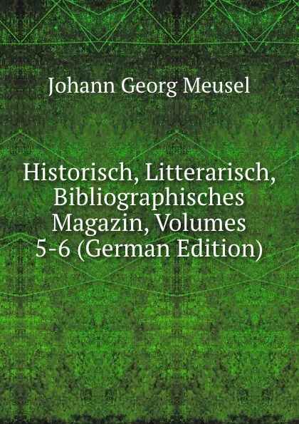 Обложка книги Historisch, Litterarisch, Bibliographisches Magazin, Volumes 5-6 (German Edition), Meusel Johann Georg