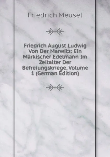 Обложка книги Friedrich August Ludwig Von Der Marwitz: Ein Markischer Edelmann Im Zeitalter Der Befreiungskriege, Volume 1 (German Edition), Friedrich Meusel