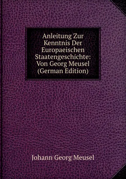 Обложка книги Anleitung Zur Kenntnis Der Europaeischen Staatengeschichte: Von Georg Meusel (German Edition), Meusel Johann Georg