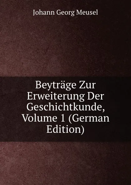 Обложка книги Beytrage Zur Erweiterung Der Geschichtkunde, Volume 1 (German Edition), Meusel Johann Georg