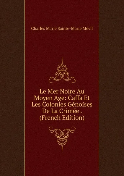 Обложка книги Le Mer Noire Au Moyen Age: Caffa Et Les Colonies Genoises De La Crimee . (French Edition), Charles Marie Sainte-Marie Mévil