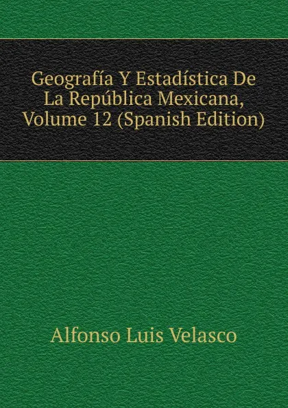 Обложка книги Geografia Y Estadistica De La Republica Mexicana, Volume 12 (Spanish Edition), Alfonso Luis Velasco