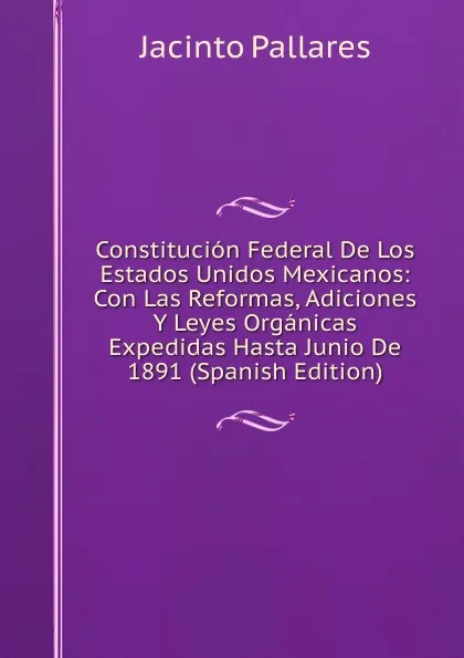 Обложка книги Constitucion Federal De Los Estados Unidos Mexicanos: Con Las Reformas, Adiciones Y Leyes Organicas Expedidas Hasta Junio De 1891 (Spanish Edition), Jacinto Pallares