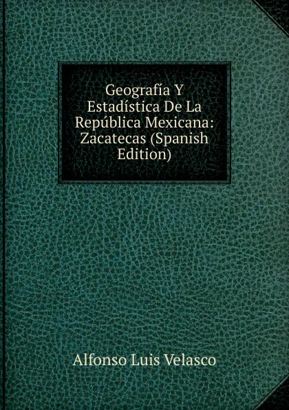 Обложка книги Geografia Y Estadistica De La Republica Mexicana: Zacatecas (Spanish Edition), Alfonso Luis Velasco