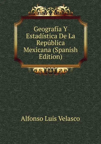 Обложка книги Geografia Y Estadistica De La Republica Mexicana (Spanish Edition), Alfonso Luis Velasco