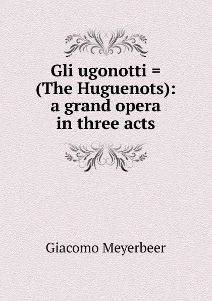 Обложка книги Gli ugonotti . (The Huguenots): a grand opera in three acts, Giacomo Meyerbeer