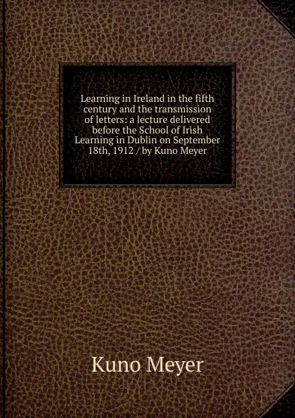 Обложка книги Learning in Ireland in the fifth century and the transmission of letters: a lecture delivered before the School of Irish Learning in Dublin on September 18th, 1912 / by Kuno Meyer, Kuno Meyer