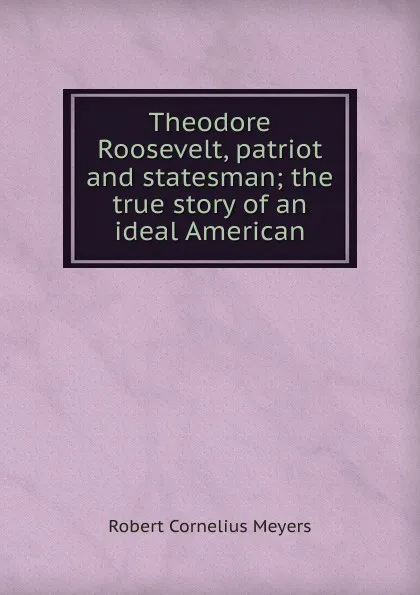 Обложка книги Theodore Roosevelt, patriot and statesman; the true story of an ideal American, Robert Cornelius Meyers