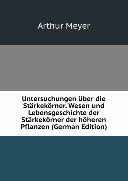 Обложка книги Untersuchungen uber die Starkekorner. Wesen und Lebensgeschichte der Starkekorner der hoheren Pflanzen (German Edition), Arthur Meyer