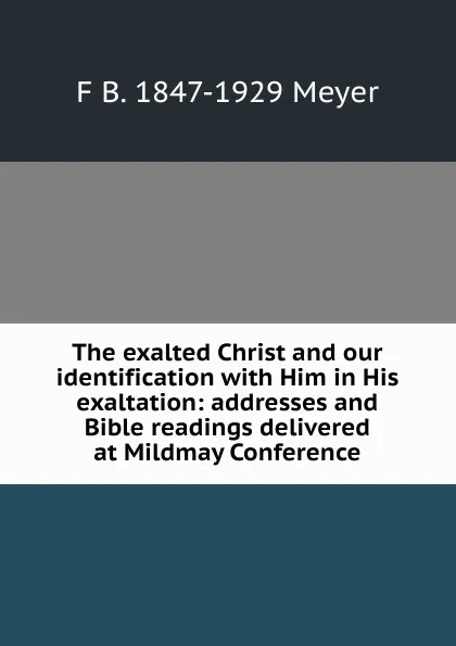 Обложка книги The exalted Christ and our identification with Him in His exaltation: addresses and Bible readings delivered at Mildmay Conference, F B. 1847-1929 Meyer