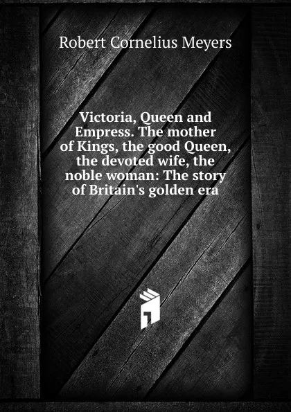 Обложка книги Victoria, Queen and Empress. The mother of Kings, the good Queen, the devoted wife, the noble woman: The story of Britain.s golden era, Robert Cornelius Meyers