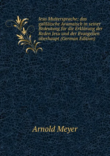 Обложка книги Jesu Muttersprache; das galilaische Aramaisch in seiner Bedeutung fur die Erklarung der Reden Jesu und der Evangelien uberhaupt (German Edition), Arnold Meyer