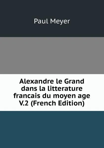 Обложка книги Alexandre le Grand dans la litterature francais du moyen age V.2 (French Edition), Paul Meyer