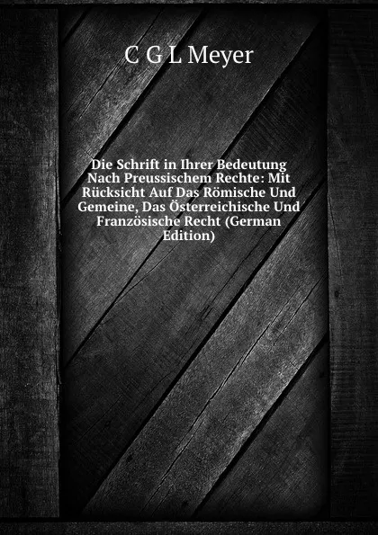 Обложка книги Die Schrift in Ihrer Bedeutung Nach Preussischem Rechte: Mit Rucksicht Auf Das Romische Und Gemeine, Das Osterreichische Und Franzosische Recht (German Edition), C.G. L. Meyer