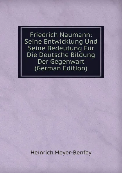 Обложка книги Friedrich Naumann: Seine Entwicklung Und Seine Bedeutung Fur Die Deutsche Bildung Der Gegenwart (German Edition), Heinrich Meyer-Benfey