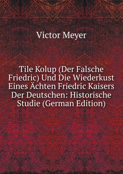 Обложка книги Tile Kolup (Der Falsche Friedric) Und Die Wiederkust Eines Achten Friedric Kaisers Der Deutschen: Historische Studie (German Edition), Victor Meyer