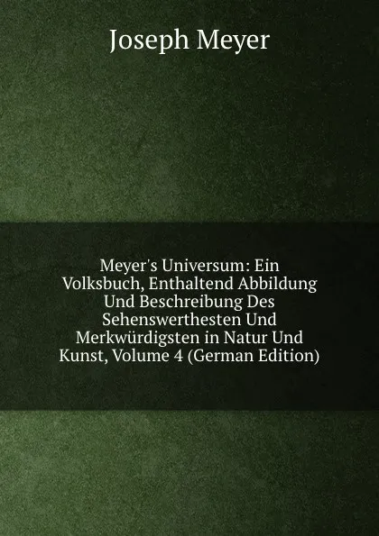 Обложка книги Meyer.s Universum: Ein Volksbuch, Enthaltend Abbildung Und Beschreibung Des Sehenswerthesten Und Merkwurdigsten in Natur Und Kunst, Volume 4 (German Edition), Joseph Meyer