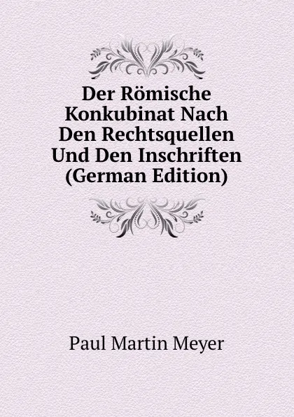 Обложка книги Der Romische Konkubinat Nach Den Rechtsquellen Und Den Inschriften (German Edition), Paul Martin Meyer