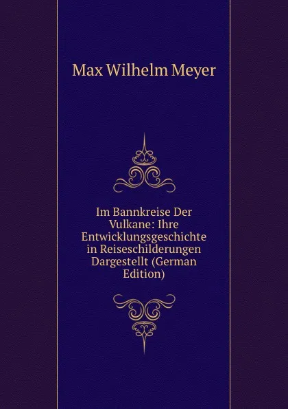 Обложка книги Im Bannkreise Der Vulkane: Ihre Entwicklungsgeschichte in Reiseschilderungen Dargestellt (German Edition), Max Wilhelm Meyer