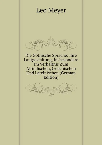 Обложка книги Die Gothische Sprache: Ihre Lautgestaltung, Insbesondere Im Verhaltnis Zum Altindischen, Griechischen Und Lateinischen (German Edition), Leo Meyer