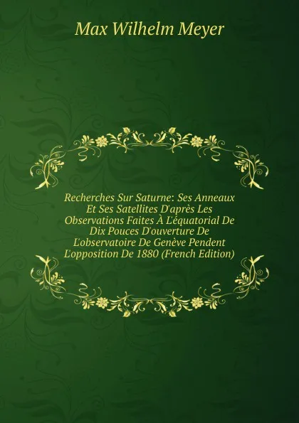 Обложка книги Recherches Sur Saturne: Ses Anneaux Et Ses Satellites D.apres Les Observations Faites A L.equatorial De Dix Pouces D.ouverture De L.observatoire De Geneve Pendent L.opposition De 1880 (French Edition), Max Wilhelm Meyer