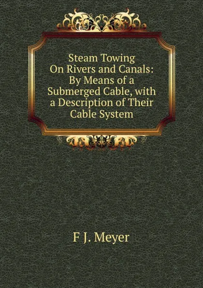 Обложка книги Steam Towing On Rivers and Canals: By Means of a Submerged Cable, with a Description of Their Cable System, F J. Meyer