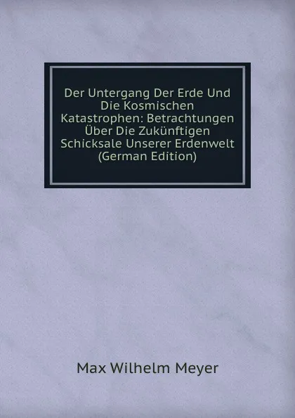 Обложка книги Der Untergang Der Erde Und Die Kosmischen Katastrophen: Betrachtungen Uber Die Zukunftigen Schicksale Unserer Erdenwelt (German Edition), Max Wilhelm Meyer