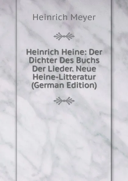 Обложка книги Heinrich Heine: Der Dichter Des Buchs Der Lieder. Neue Heine-Litteratur (German Edition), Heinrich Meyer