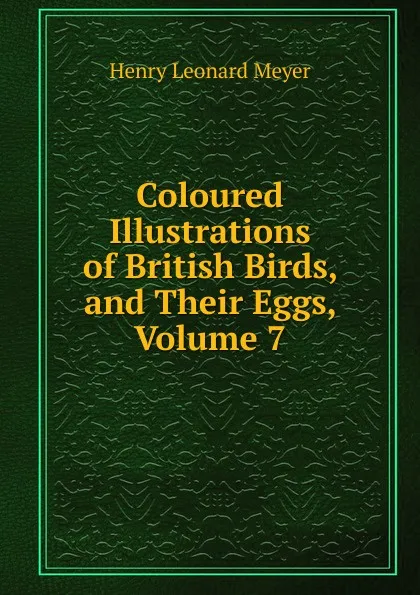 Обложка книги Coloured Illustrations of British Birds, and Their Eggs, Volume 7, Henry Leonard Meyer