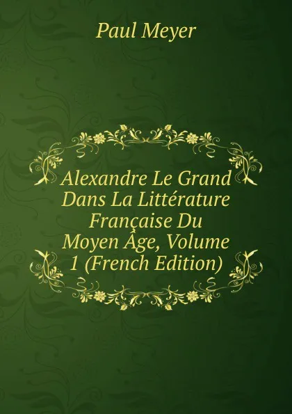 Обложка книги Alexandre Le Grand Dans La Litterature Francaise Du Moyen Age, Volume 1 (French Edition), Paul Meyer