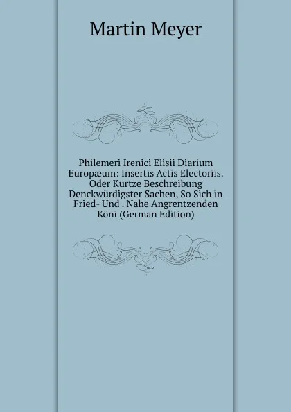 Обложка книги Philemeri Irenici Elisii Diarium Europaeum: Insertis Actis Electoriis. Oder Kurtze Beschreibung Denckwurdigster Sachen, So Sich in Fried- Und . Nahe Angrentzenden Koni (German Edition), Martin Meyer