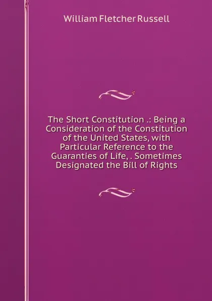 Обложка книги The Short Constitution .: Being a Consideration of the Constitution of the United States, with Particular Reference to the Guaranties of Life, . Sometimes Designated the Bill of Rights, William Fletcher Russell