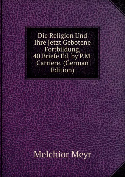 Обложка книги Die Religion Und Ihre Jetzt Gebotene Fortbildung, 40 Briefe Ed. by P.M. Carriere. (German Edition), Melchior Meyr