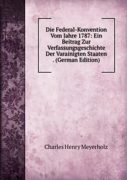 Обложка книги Die Federal-Konvention Vom Jahre 1787: Ein Beitrag Zur Verfassungsgeschichte Der Varainigten Staaten . (German Edition), Charles Henry Meyerholz