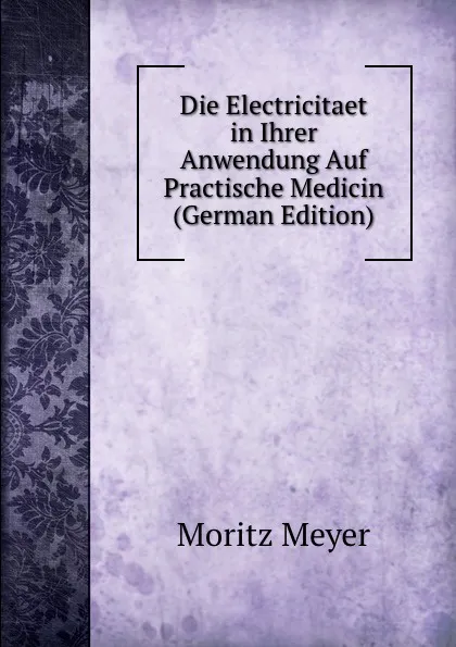 Обложка книги Die Electricitaet in Ihrer Anwendung Auf Practische Medicin (German Edition), Moritz Meyer